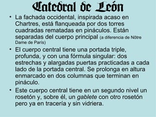 La fachada occidental, inspirada acaso en Chartres, está flanqueada por dos torres cuadradas rematadas en pináculos. Están separadas del cuerpo principal  (a diferencia de Nôtre Dame de París)  El cuerpo central tiene una portada triple, profunda, y con una fórmula singular: dos estrechas y alargadas puertas practicadas a cada lado de la portada central. Se prolonga en altura enmarcado en dos columnas que terminan en pináculo. Este cuerpo central tiene en un segundo nivel un rosetón y, sobre él, un  gablete  con otro rosetón pero ya en tracería y sin vidriera. 