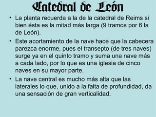 La planta recuerda a la de la catedral de Reims si bien ésta es la mitad más larga (9 tramos por 6 la de León). Este acortamiento de la nave hace que la cabecera parezca enorme, pues el transepto (de tres naves) surge ya en el quinto tramo y suma una nave más a cada lado, por lo que es una iglesia de cinco naves en su mayor parte. La nave central es mucho más alta que las laterales lo que, unido a la falta de profundidad, da una sensación de gran verticalidad. 