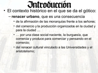 El contexto histórico en el que se da el gótico: renacer urbano , que es una consecuencia  de la afirmación de las monarquías frente a los señores;  del comercio y la producción organizados en la ciudad y para la ciudad … … por una clase social naciente, la burguesía, que comercia y produce para comerciar y pensando en el comercio; del renacer cultural vinculado a las Universidades y el aristotelismo; 