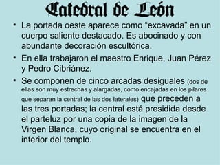 La portada oeste aparece como “excavada” en un cuerpo saliente destacado. Es abocinado y con abundante decoración escultórica. En ella trabajaron el maestro Enrique, Juan Pérez y Pedro Cibriánez.  Se componen de cinco arcadas desiguales  (dos de ellas son muy estrechas y alargadas, como encajadas en los pilares que separan la central de las dos laterales)  que preceden a las tres portadas; la central está presidida desde el parteluz por una copia de la imagen de la Virgen Blanca, cuyo original se encuentra en el interior del templo.  