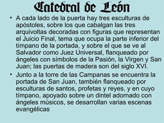 A cada lado de la puerta hay tres esculturas de apóstoles, sobre los que cabalgan las tres arquivoltas decoradas con figuras que representan el Juicio Final, tema que ocupa la parte inferior del tímpano de la portada, y sobre el que se ve al Salvador como Juez Universal, flanqueado por ángeles con símbolos de la Pasión, la Virgen y San Juan; las puertas de madera son del siglo XVI.  Junto a la torre de las Campanas se encuentra la portada de San Juan, también flanqueado por esculturas de santos, profetas y reyes, y en cuyo tímpano, apoyado sobre un dintel adornado con ángeles músicos, se desarrollan varias escenas evangélicas 