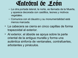 La otra portada lateral, la norte, es llamada de la Muerte, y aparece decorada con castillos, leones y motivos vegetales.   Comunica con el claustro y su monumentalidad está menos marcada. La cabecera se cierra en cinco capillas de forma trapezoidal al exterior. Al exterior, el ábside se apoya sobre la parte oriental de la antigua muralla y forma una auténtica sinfonía de ventanales, contrafuertes, arbotantes y pináculos. 