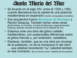 Se levantó en el siglo XIV, entre el 1329 y 1383, cuando Barcelona era la capital de una potencia mediterránea en expansión  (recién conquistada Cerdeña). Sus arquitectos fueron  Berenguer de Montagut  y Ramón Despuig. También tienen otras obras  (Santa María, en Cervera, y la Seo de Manresa, respectivamente. Despuig, además, levantó el claustro de la catedral de Vic). Estamos ante una obra del gótico catalán, mediterráneo, con sustanciales diferencias sobre el gótico francés y, por extensión, castellano. Destacar, también, que es una obra por encargo de la población, no de la monarquía ni del clero … que estaban levantando “su” catedral también en ese momento.  Se la conoce como “catedral de los pobres”.  