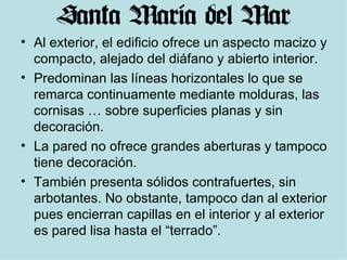 Al exterior, el edificio ofrece un aspecto macizo y compacto, alejado del diáfano y abierto interior.  Predominan las líneas horizontales lo que se remarca continuamente mediante molduras, las cornisas … sobre superficies planas y sin decoración. La pared no ofrece grandes aberturas y tampoco tiene decoración. También presenta sólidos contrafuertes, sin arbotantes. No obstante, tampoco dan al exterior pues encierran capillas en el interior y al exterior es pared lisa hasta el “terrado”. 