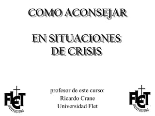 COMO ACONSEJAR

EN SITUACIONES
   DE CRISIS


   profesor de este curso:
       Ricardo Crane
      Universidad Flet
 