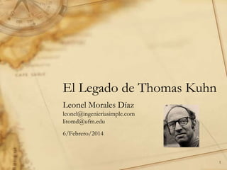 El Legado de Thomas Kuhn
Leonel Morales Díaz
leonel@ingenieriasimple.com
litomd@ufm.edu
6/Febrero/2014

1

 