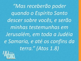 “Mas receberão poder
quando o Espírito Santo
descer sobre vocês, e serão
minhas testemunhas em
Jerusalém, em toda a Judéia
e Samaria, e até os confins da
terra.” (Atos 1.8)
 