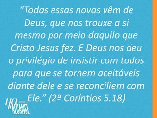 “Todas essas novas vêm de
Deus, que nos trouxe a si
mesmo por meio daquilo que
Cristo Jesus fez. E Deus nos deu
o privilégio de insistir com todos
para que se tornem aceitáveis
diante dele e se reconciliem com
Ele.” (2ª Coríntios 5.18)
 