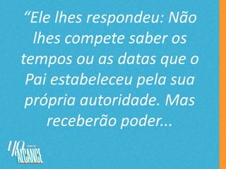 “Ele lhes respondeu: Não
lhes compete saber os
tempos ou as datas que o
Pai estabeleceu pela sua
própria autoridade. Mas
receberão poder...
 