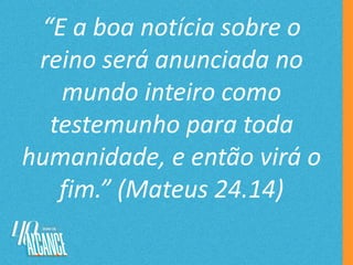 “E a boa notícia sobre o
reino será anunciada no
mundo inteiro como
testemunho para toda
humanidade, e então virá o
fim.” (Mateus 24.14)
 