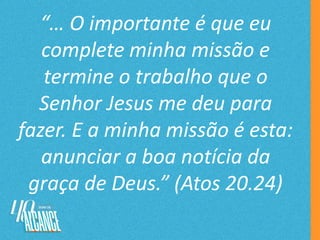 “… O importante é que eu
complete minha missão e
termine o trabalho que o
Senhor Jesus me deu para
fazer. E a minha missão é esta:
anunciar a boa notícia da
graça de Deus.” (Atos 20.24)
 