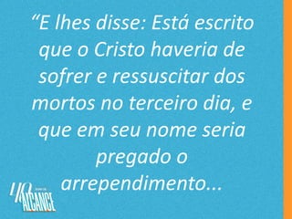 “E lhes disse: Está escrito
que o Cristo haveria de
sofrer e ressuscitar dos
mortos no terceiro dia, e
que em seu nome seria
pregado o
arrependimento...
 