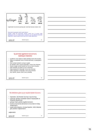 Çeşitli beden konumlarında yatmaya göre daha fazla harcanan enerjinin oranı




Đnsan hiçbir konumunda sürekli olarak kalamaz!
Örneğin, sürekli dik pozisyonda oturması istenen kişi, işi gereği ayağa
kalkamıyorsa bile, en azından arkaya yaslanarak veya öne eğilerek konumunda
değişiklikler yaparak, gergin kaslarını gevşetme olanağı sağlayacaktır.


 Uludağ Ünv. MMF               MAK4091 Ergonomi                               28
 Makine Müh. Böl.




               Đş yerinde işgörenin konumunu
                      belirleyen faktörler
 •   Đş platformu veya masasının başta yüksekliği olmak üzere boyutları,
 •   Makine ve araçlardaki kontrol, kumanda elemanları ve göstergelerin
     yerleri;
 •   Kolun serbest hareketini sınırlayan engeller
 •   Bir sandalye, tabure veya bel dayanağının mevcut olup olmaması,
 •   Bacak ve ayağın serbest hareketi için mevcut hacmin boyutları,
 •   Đşteki hareketler için gerekli kuvvet ve hassasiyet
 •   Ayağı dayayacak bir dayanağın mevcut olup olmaması,
 •   Kolları dayayacak bir dayanağın mevcut olup olmaması,
 •   Bazı hallerde, çalışılan odanın tavan yüksekliği.




 Uludağ Ünv. MMF               MAK4091 Ergonomi                               29
 Makine Müh. Böl.




     Bu faktörlere göre iş için seçilen beden konumu:

 • düşmeden, devrilmeden oturmayı veya durmayı,
 • yapılması gereken hareketleri istenen hassasiyette ve
   kolaylıkla yapabilmeyi,
 • görüşün hiçbir şekilde engellenmemesini,
 • kontrol ve kumanda elemanlarının konumlarının kolay
   anlaşılmasını,
 • iskelet deformasyonu, omurga hasarları, rahim düşmesi
   gibi zararların doğmamasını

 sağlamalıdır.

 Uludağ Ünv. MMF               MAK4091 Ergonomi                               30
 Makine Müh. Böl.




                                                                                   10
 