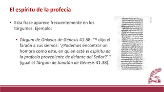 • Esta frase aparece frecuentemente en los
tárgumes. Ejemplo:
• Tárgum de Onkelos de Génesis 41:38: “Y dijo el
faraón a sus siervos: ‘¿Podemos encontrar un
hombre como este, en quien esté el espíritu de
la profecía proveniente de delante del Señor?’ ”
(igual el Tárgum de Jonatán de Génesis 41:38).
El espíritu de la profecía
Wikimedia
 