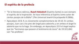 • “En la literatura rabínica, Ruach Hakodesh [Espíritu Santo] es casi siempre
el espíritu de la inspiración. Se hace referencia al Espíritu como autor de
ciertos pasajes de la Biblia” (The Universal Jewish Encyclopedia 9:286b).
• Apocalipsis 22:8, 9, es claramente complementario de 19:10. En ambos
pasajes, Juan cae a los pies del ángel para adorarlo; y en ambos el ángel le
advierte que no lo haga. Sin embargo, en Apocalipsis 22:9 el ángel explica
que los “hermanos que poseen el testimonio de Jesús” de 19:10 (LBA)
son “los profetas”.
El espíritu de la profecía
 