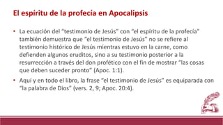 • La ecuación del “testimonio de Jesús” con “el espíritu de la profecía”
también demuestra que “el testimonio de Jesús” no se refiere al
testimonio histórico de Jesús mientras estuvo en la carne, como
defienden algunos eruditos, sino a su testimonio posterior a la
resurrección a través del don profético con el fin de mostrar “las cosas
que deben suceder pronto” (Apoc. 1:1).
• Aquí y en todo el libro, la frase “el testimonio de Jesús” es equiparada con
“la palabra de Dios” (vers. 2, 9; Apoc. 20:4).
El espíritu de la profecía en Apocalipsis
 