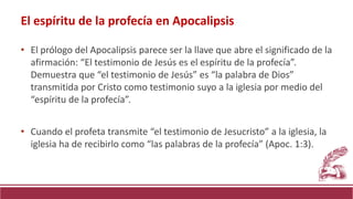 • El prólogo del Apocalipsis parece ser la llave que abre el significado de la
afirmación: “El testimonio de Jesús es el espíritu de la profecía”.
Demuestra que “el testimonio de Jesús” es “la palabra de Dios”
transmitida por Cristo como testimonio suyo a la iglesia por medio del
“espíritu de la profecía”.
• Cuando el profeta transmite “el testimonio de Jesucristo” a la iglesia, la
iglesia ha de recibirlo como “las palabras de la profecía” (Apoc. 1:3).
El espíritu de la profecía en Apocalipsis
 