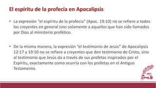 • La expresión “el espíritu de la profecía” (Apoc. 19:10) no se refiere a todos
los creyentes en general sino solamente a aquellos que han sido llamados
por Dios al ministerio profético.
• De la misma manera, la expresión “el testimonio de Jesús” de Apocalipsis
12:17 y 19:10 no se refiere a creyentes que den testimonio de Cristo, sino
al testimonio que Jesús da a través de sus profetas inspirados por el
Espíritu, exactamente como ocurría con los profetas en el Antiguo
Testamento.
El espíritu de la profecía en Apocalipsis
 