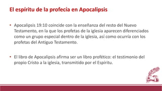 • Apocalipsis 19:10 coincide con la enseñanza del resto del Nuevo
Testamento, en la que los profetas de la iglesia aparecen diferenciados
como un grupo especial dentro de la iglesia, así como ocurría con los
profetas del Antiguo Testamento.
• El libro de Apocalipsis afirma ser un libro profético: el testimonio del
propio Cristo a la iglesia, transmitido por el Espíritu.
El espíritu de la profecía en Apocalipsis
 