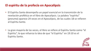 • El Espíritu Santo desempeña un papel esencial en la transmisión de la
revelación profética en el libro de Apocalipsis. La palabra “espíritu”
(pneuma) aparece 24 veces en el Apocalipsis, de las cuales 18 se refieren
al Espíritu Santo.
• La gran mayoría de las veces, el libro se refiere al Espíritu Santo como “el
Espíritu”, lo que refuerza la idea de que “el Espíritu” en 19:10 es el
Espíritu Santo.
El espíritu de la profecía en Apocalipsis
 