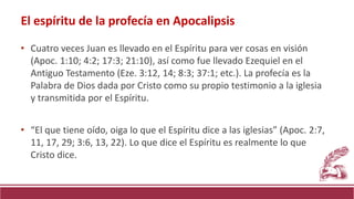 • Cuatro veces Juan es llevado en el Espíritu para ver cosas en visión
(Apoc. 1:10; 4:2; 17:3; 21:10), así como fue llevado Ezequiel en el
Antiguo Testamento (Eze. 3:12, 14; 8:3; 37:1; etc.). La profecía es la
Palabra de Dios dada por Cristo como su propio testimonio a la iglesia
y transmitida por el Espíritu.
• “El que tiene oído, oiga lo que el Espíritu dice a las iglesias” (Apoc. 2:7,
11, 17, 29; 3:6, 13, 22). Lo que dice el Espíritu es realmente lo que
Cristo dice.
El espíritu de la profecía en Apocalipsis
 