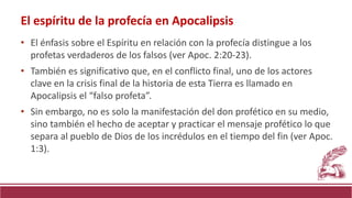 • El énfasis sobre el Espíritu en relación con la profecía distingue a los
profetas verdaderos de los falsos (ver Apoc. 2:20-23).
• También es significativo que, en el conflicto final, uno de los actores
clave en la crisis final de la historia de esta Tierra es llamado en
Apocalipsis el “falso profeta”.
• Sin embargo, no es solo la manifestación del don profético en su medio,
sino también el hecho de aceptar y practicar el mensaje profético lo que
separa al pueblo de Dios de los incrédulos en el tiempo del fin (ver Apoc.
1:3).
El espíritu de la profecía en Apocalipsis
 