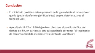 • El ministerio profético estará presente en la iglesia hasta el momento en
que la iglesia triunfante y glorificada esté en pie, victoriosa, ante el
trono de Dios.
• Apocalipsis 12:17 y 19:10 dejan bien claro que el pueblo de Dios del
tiempo del fin, en particular, está caracterizado por tener “el testimonio
de Jesús” transmitido mediante “el espíritu de la profecía”.
Conclusión
 