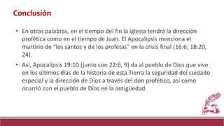 • En otras palabras, en el tiempo del fin la iglesia tendrá la dirección
profética como en el tiempo de Juan. El Apocalipsis menciona el
martirio de “los santos y de los profetas” en la crisis final (16:6; 18:20,
24).
• Así, Apocalipsis 19:10 (junto con 22:6, 9) da al pueblo de Dios que vive
en los últimos días de la historia de esta Tierra la seguridad del cuidado
especial y la dirección de Dios a través del don profético, así como
ocurrió con el pueblo de Dios en la antigüedad.
Conclusión
 