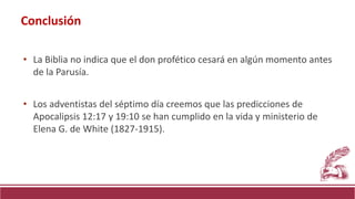 • La Biblia no indica que el don profético cesará en algún momento antes
de la Parusía.
• Los adventistas del séptimo día creemos que las predicciones de
Apocalipsis 12:17 y 19:10 se han cumplido en la vida y ministerio de
Elena G. de White (1827-1915).
Conclusión
 