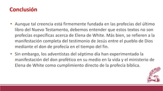 • Aunque tal creencia está firmemente fundada en las profecías del último
libro del Nuevo Testamento, debemos entender que estos textos no son
profecías específicas acerca de Elena de White. Más bien, se refieren a la
manifestación completa del testimonio de Jesús entre el pueblo de Dios
mediante el don de profecía en el tiempo del fin.
• Sin embargo, los adventistas del séptimo día han experimentado la
manifestación del don profético en su medio en la vida y el ministerio de
Elena de White como cumplimiento directo de la profecía bíblica.
Conclusión
 
