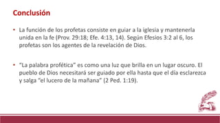 • La función de los profetas consiste en guiar a la iglesia y mantenerla
unida en la fe (Prov. 29:18; Efe. 4:13, 14). Según Efesios 3:2 al 6, los
profetas son los agentes de la revelación de Dios.
• “La palabra profética” es como una luz que brilla en un lugar oscuro. El
pueblo de Dios necesitará ser guiado por ella hasta que el día esclarezca
y salga “el lucero de la mañana” (2 Ped. 1:19).
Conclusión
 