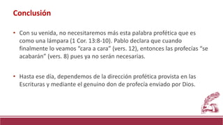 • Con su venida, no necesitaremos más esta palabra profética que es
como una lámpara (1 Cor. 13:8-10). Pablo declara que cuando
finalmente lo veamos “cara a cara” (vers. 12), entonces las profecías “se
acabarán” (vers. 8) pues ya no serán necesarias.
• Hasta ese día, dependemos de la dirección profética provista en las
Escrituras y mediante el genuino don de profecía enviado por Dios.
Conclusión
 