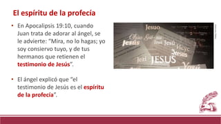 El espíritu de la profecía
• En Apocalipsis 19:10, cuando
Juan trata de adorar al ángel, se
le advierte: “Mira, no lo hagas; yo
soy consiervo tuyo, y de tus
hermanos que retienen el
testimonio de Jesús”.
• El ángel explicó que “el
testimonio de Jesús es el espíritu
de la profecía”.
Pixabay.
Free
license.
 