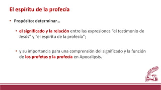 El espíritu de la profecía
• Propósito: determinar...
• el significado y la relación entre las expresiones “el testimonio de
Jesús” y “el espíritu de la profecía”;
• y su importancia para una comprensión del significado y la función
de los profetas y la profecía en Apocalipsis.
 