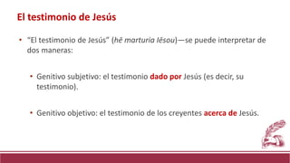 • “El testimonio de Jesús” (hē marturia Iēsou)—se puede interpretar de
dos maneras:
• Genitivo subjetivo: el testimonio dado por Jesús (es decir, su
testimonio).
• Genitivo objetivo: el testimonio de los creyentes acerca de Jesús.
El testimonio de Jesús
 