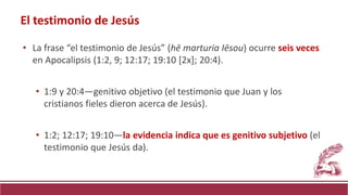 • La frase “el testimonio de Jesús” (hē marturia Iēsou) ocurre seis veces
en Apocalipsis (1:2, 9; 12:17; 19:10 [2x]; 20:4).
• 1:9 y 20:4—genitivo objetivo (el testimonio que Juan y los
cristianos fieles dieron acerca de Jesús).
• 1:2; 12:17; 19:10—la evidencia indica que es genitivo subjetivo (el
testimonio que Jesús da).
El testimonio de Jesús
 