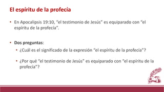 • En Apocalipsis 19:10, “el testimonio de Jesús” es equiparado con “el
espíritu de la profecía”.
• Dos preguntas:
• ¿Cuál es el significado de la expresión “el espíritu de la profecía”?
• ¿Por qué “el testimonio de Jesús” es equiparado con “el espíritu de la
profecía”?
El espíritu de la profecía
 