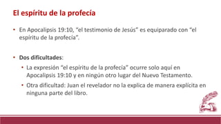 • En Apocalipsis 19:10, “el testimonio de Jesús” es equiparado con “el
espíritu de la profecía”.
• Dos dificultades:
• La expresión “el espíritu de la profecía” ocurre solo aquí en
Apocalipsis 19:10 y en ningún otro lugar del Nuevo Testamento.
• Otra dificultad: Juan el revelador no la explica de manera explícita en
ninguna parte del libro.
El espíritu de la profecía
 