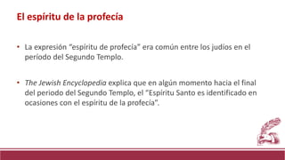 • La expresión “espíritu de profecía” era común entre los judíos en el
período del Segundo Templo.
• The Jewish Encyclopedia explica que en algún momento hacia el final
del periodo del Segundo Templo, el “Espíritu Santo es identificado en
ocasiones con el espíritu de la profecía”.
El espíritu de la profecía
 