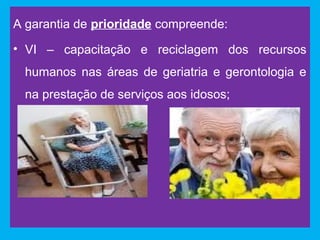 A garantia de prioridade compreende:
• VI – capacitação e reciclagem dos recursos
 humanos nas áreas de geriatria e gerontologia e
 na prestação de serviços aos idosos;
 