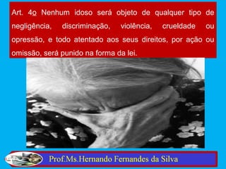 Art. 4o Nenhum idoso será objeto de qualquer tipo de
negligência,   discriminação,   violência,   crueldade   ou
opressão, e todo atentado aos seus direitos, por ação ou
omissão, será punido na forma da lei.
 