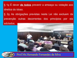 § 1o É dever de todos prevenir a ameaça ou violação aos
direitos do idoso.
§ 2o As obrigações previstas nesta Lei não excluem da
prevenção outras decorrentes dos princípios por ela
adotados.
 