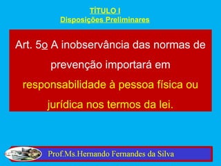 TÍTULO I
        Disposições Preliminares


Art. 5o A inobservância das normas de
      prevenção importará em
 responsabilidade à pessoa física ou
      jurídica nos termos da lei.
 