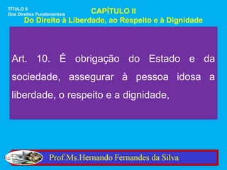 TÍTULO II
Dos Direitos FundamentaisCAPÍTULO II
      Do Direito à Liberdade, ao Respeito e à Dignidade




 Art. 10. É obrigação do Estado e da
 sociedade, assegurar à pessoa idosa a
 liberdade, o respeito e a dignidade,
 