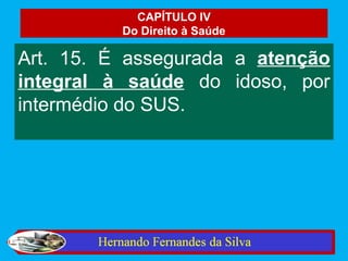 CAPÍTULO IV
          Do Direito à Saúde

Art. 15. É assegurada a atenção
integral à saúde do idoso, por
intermédio do SUS.
 