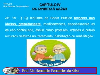 TÍTULO II
Dos Direitos Fundamentais




 Art. 15 . § 2o Incumbe ao Poder Público fornecer aos
 idosos, gratuitamente, medicamentos, especialmente os
 de uso continuado, assim como próteses, órteses e outros
 recursos relativos ao tratamento, habilitação ou reabilitação.
 