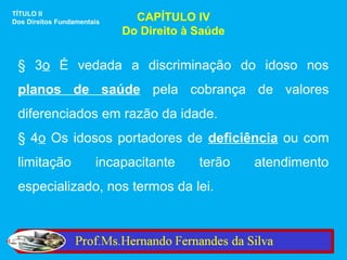 TÍTULO II
Dos Direitos Fundamentais     CAPÍTULO IV
                            Do Direito à Saúde


 § 3o É vedada a discriminação do idoso nos
 planos de saúde pela cobrança de valores
 diferenciados em razão da idade.
 § 4o Os idosos portadores de deficiência ou com
 limitação             incapacitante     terão   atendimento
 especializado, nos termos da lei.
 