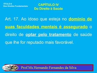 TÍTULO II
Dos Direitos Fundamentais     CAPÍTULO IV
                            Do Direito à Saúde


 Art. 17. Ao idoso que esteja no domínio de
 suas faculdades mentais é assegurado o
 direito de optar pelo tratamento de saúde
 que lhe for reputado mais favorável.
 