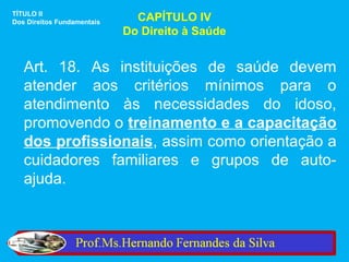 TÍTULO II
Dos Direitos Fundamentais     CAPÍTULO IV
                            Do Direito à Saúde


   Art. 18. As instituições de saúde devem
   atender aos critérios mínimos para o
   atendimento às necessidades do idoso,
   promovendo o treinamento e a capacitação
   dos profissionais, assim como orientação a
   cuidadores familiares e grupos de auto-
   ajuda.
 