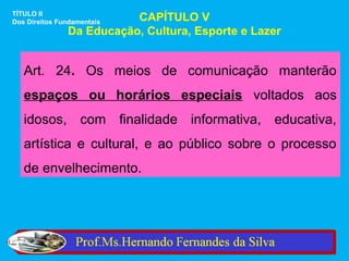 TÍTULO II
Dos Direitos Fundamentais CAPÍTULO V
               Da Educação, Cultura, Esporte e Lazer


   Art. 24. Os meios de comunicação manterão
   espaços ou horários especiais voltados aos
   idosos, com finalidade informativa, educativa,
   artística e cultural, e ao público sobre o processo
   de envelhecimento.
 